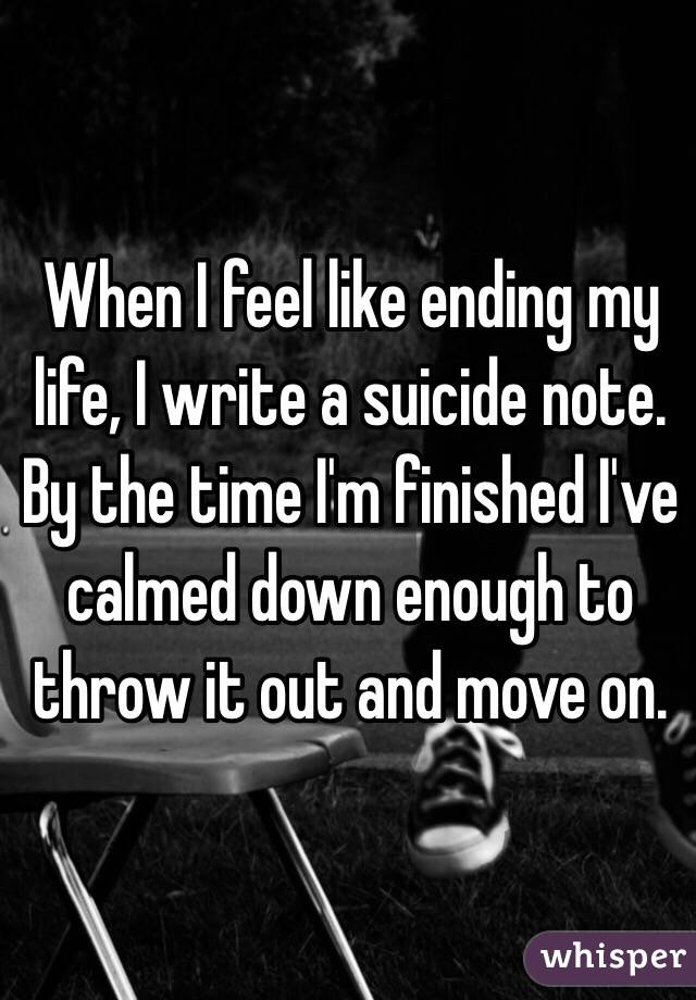 When I feel like ending my life, I write a suicide note. By the time I'm finished I've calmed down enough to throw it out and move on.