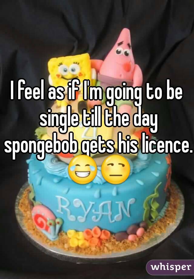 I feel as if I'm going to be single till the day spongebob gets his licence. 😂😒