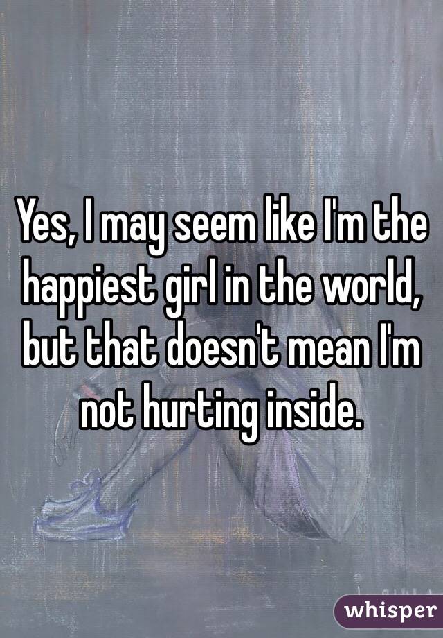 Yes, I may seem like I'm the happiest girl in the world, but that doesn't mean I'm not hurting inside. 