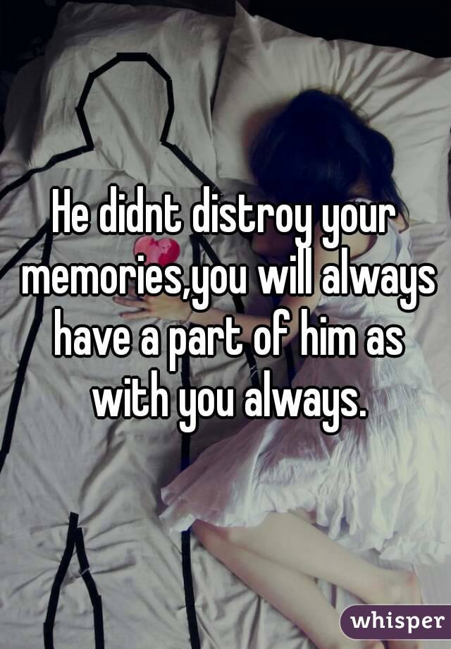 He didnt distroy your memories,you will always have a part of him as with you always.