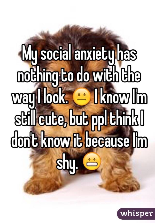  My social anxiety has nothing to do with the way I look. 😐 I know I'm still cute, but ppl think I don't know it because I'm shy. 😬