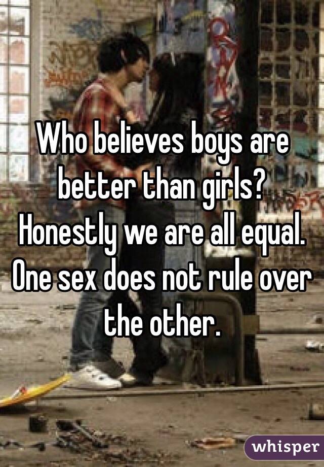 Who believes boys are better than girls? Honestly we are all equal. One sex does not rule over the other.