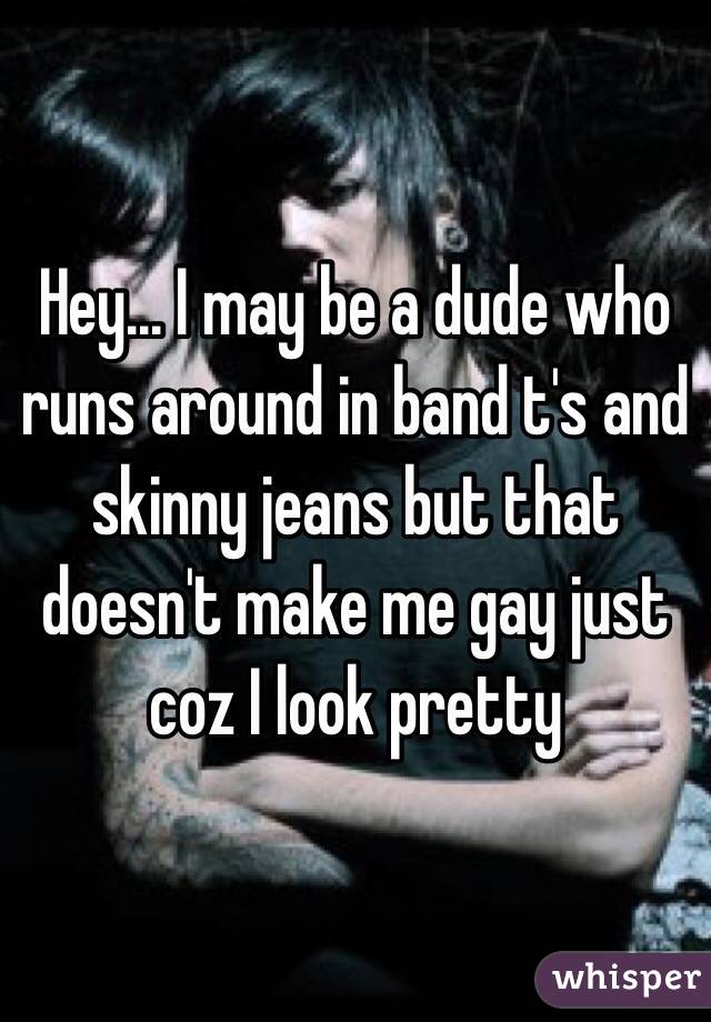 Hey... I may be a dude who runs around in band t's and skinny jeans but that doesn't make me gay just coz I look pretty 