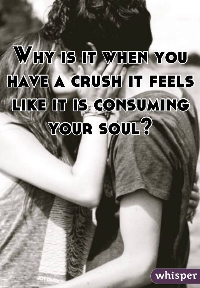 Why is it when you have a crush it feels like it is consuming your soul?