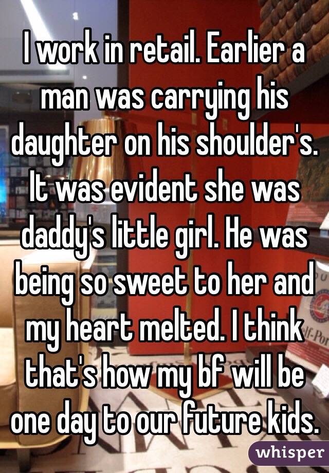I work in retail. Earlier a man was carrying his daughter on his shoulder's. It was evident she was daddy's little girl. He was being so sweet to her and my heart melted. I think that's how my bf will be one day to our future kids.