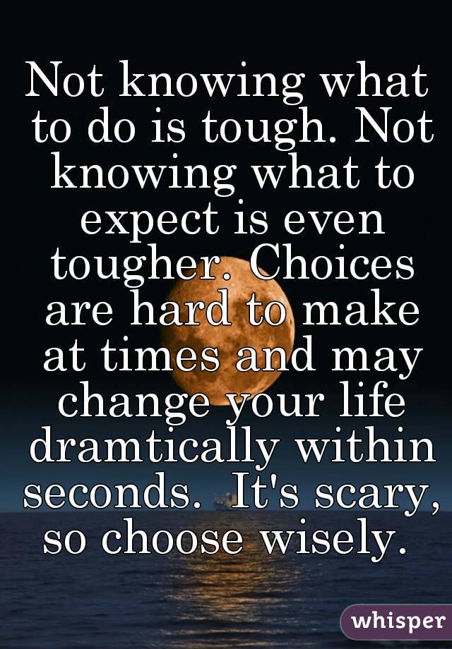 Not knowing what to do is tough. Not knowing what to expect is even tougher. Choices are hard to make at times and may change your life dramtically within seconds.  It's scary, so choose wisely. 