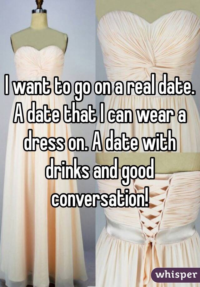 I want to go on a real date. A date that I can wear a dress on. A date with drinks and good conversation! 