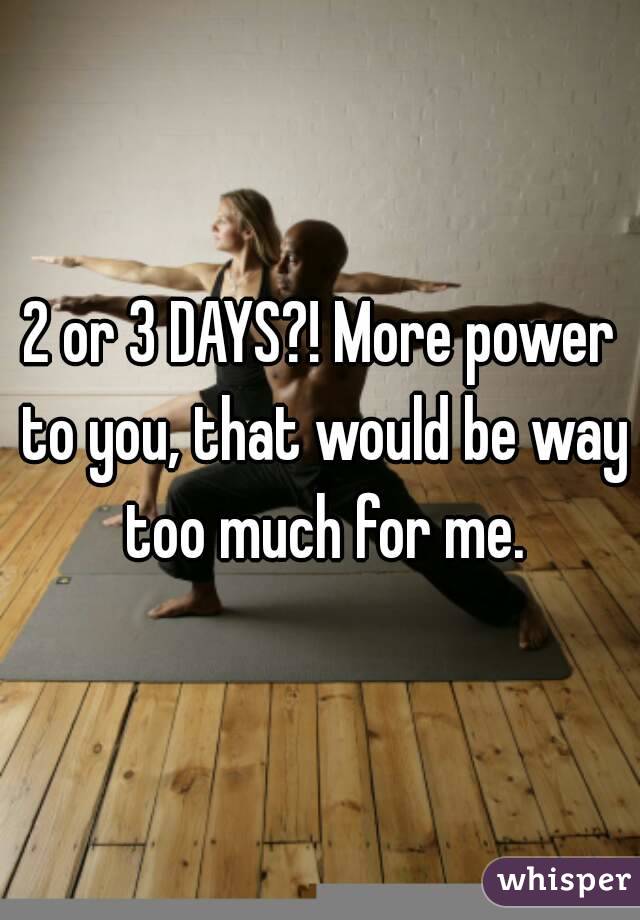2 or 3 DAYS?! More power to you, that would be way too much for me.