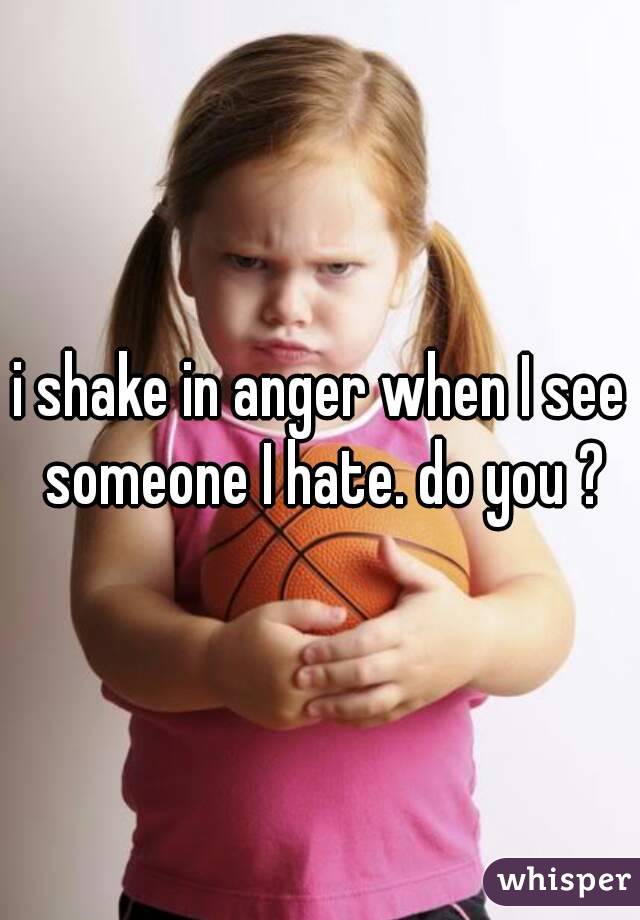 i shake in anger when I see someone I hate. do you ?