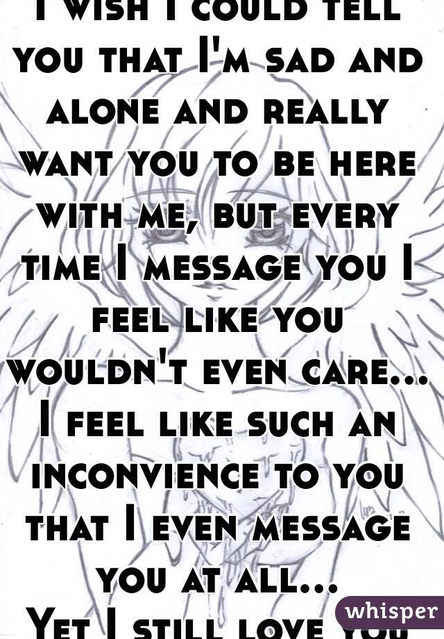 I wish I could tell you that I'm sad and alone and really want you to be here with me, but every time I message you I feel like you wouldn't even care...
I feel like such an inconvience to you that I even message you at all...
Yet I still love you