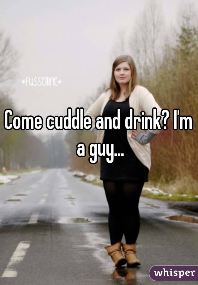 Come cuddle and drink? I'm a guy...