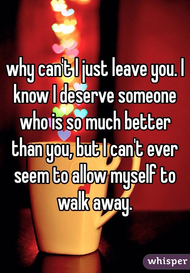 why can't I just leave you. I know I deserve someone who is so much better than you, but I can't ever seem to allow myself to walk away. 