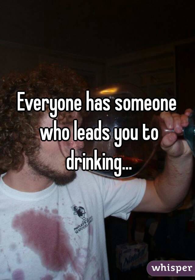Everyone has someone who leads you to drinking...