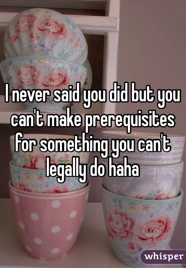 I never said you did but you can't make prerequisites for something you can't legally do haha