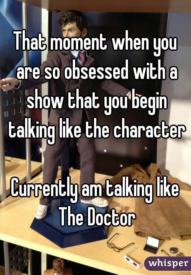That moment when you are so obsessed with a show that you begin talking like the character

Currently am talking like The Doctor