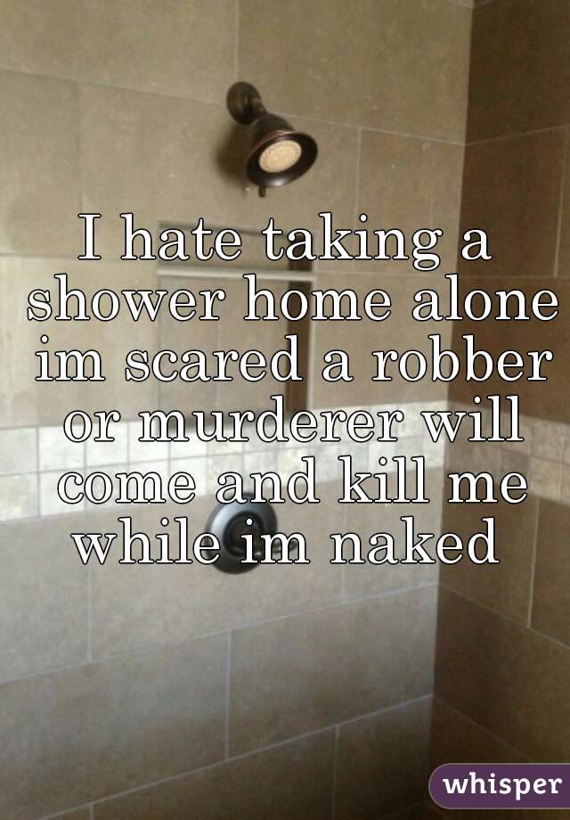 I hate taking a shower home alone im scared a robber or murderer will come and kill me while im naked 
