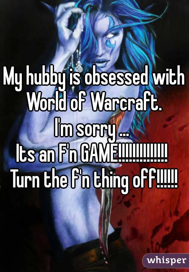 My hubby is obsessed with World of Warcraft. 
I'm sorry ... 
Its an F'n GAME!!!!!!!!!!!!!! 
Turn the f'n thing off!!!!!!