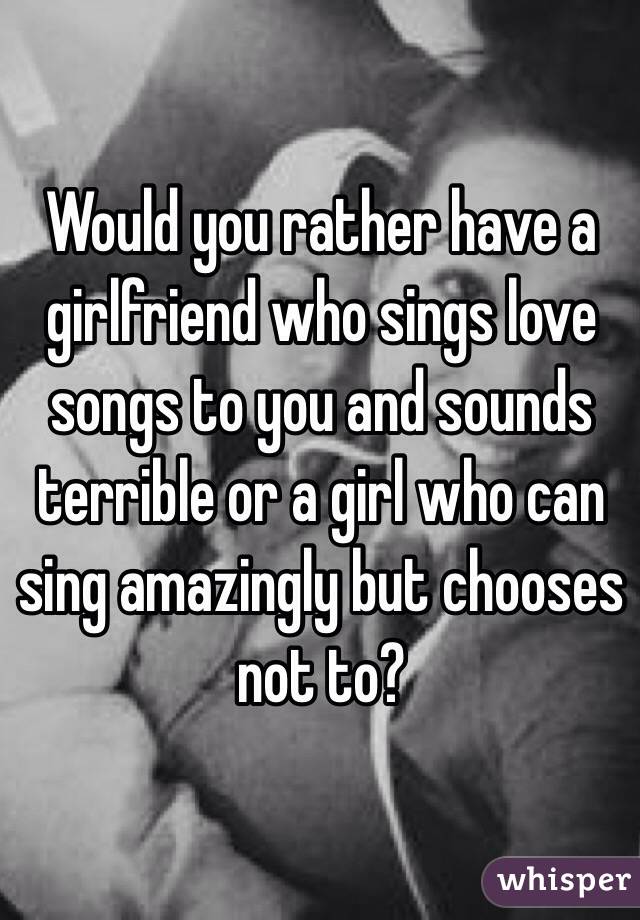 Would you rather have a girlfriend who sings love songs to you and sounds terrible or a girl who can sing amazingly but chooses not to? 

