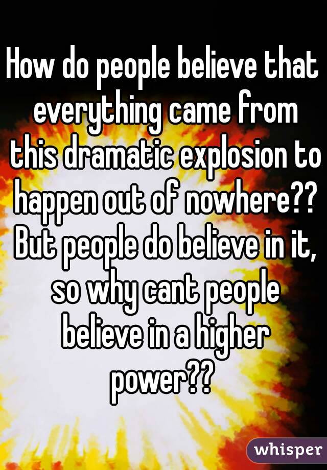 How do people believe that everything came from this dramatic explosion to happen out of nowhere?? But people do believe in it, so why cant people believe in a higher power?? 