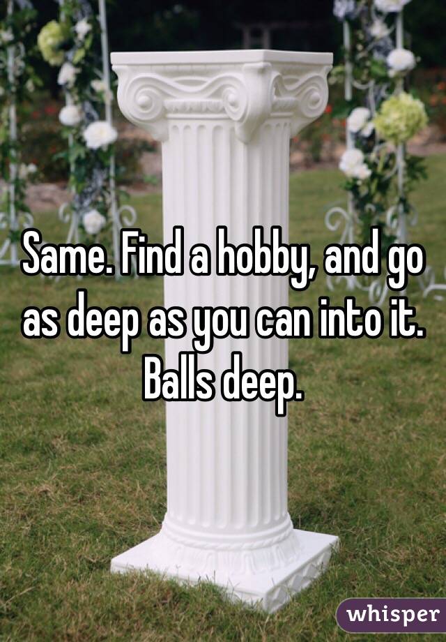Same. Find a hobby, and go as deep as you can into it. Balls deep. 