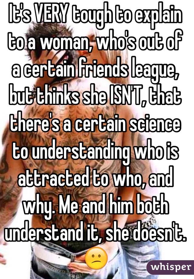 It's VERY tough to explain to a woman, who's out of a certain friends league, but thinks she ISN'T, that there's a certain science to understanding who is attracted to who, and why. Me and him both understand it, she doesn't. 😕