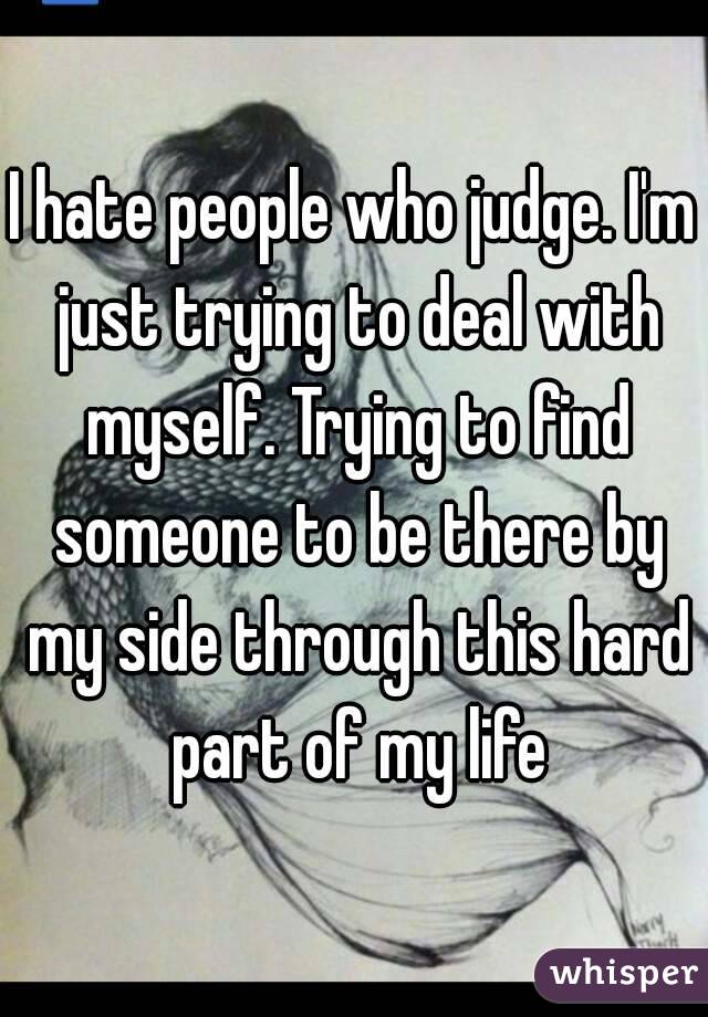 I hate people who judge. I'm just trying to deal with myself. Trying to find someone to be there by my side through this hard part of my life
