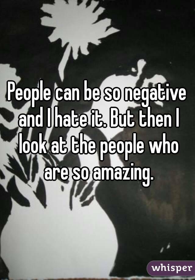 People can be so negative and I hate it. But then I look at the people who are so amazing.