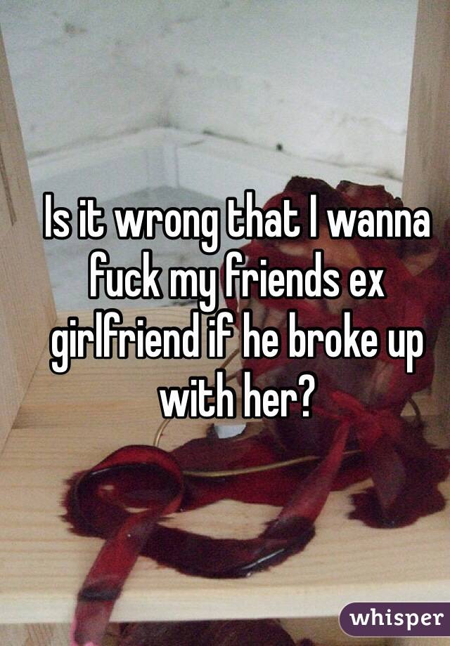 Is it wrong that I wanna fuck my friends ex girlfriend if he broke up with her? 