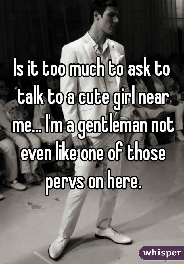 Is it too much to ask to talk to a cute girl near me... I'm a gentleman not even like one of those pervs on here.