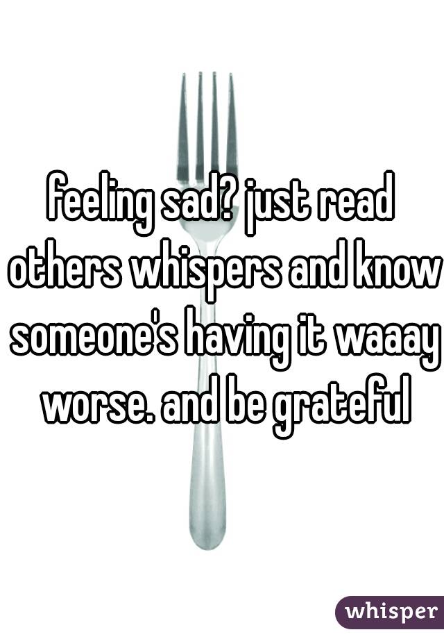 feeling sad? just read others whispers and know someone's having it waaay worse. and be grateful