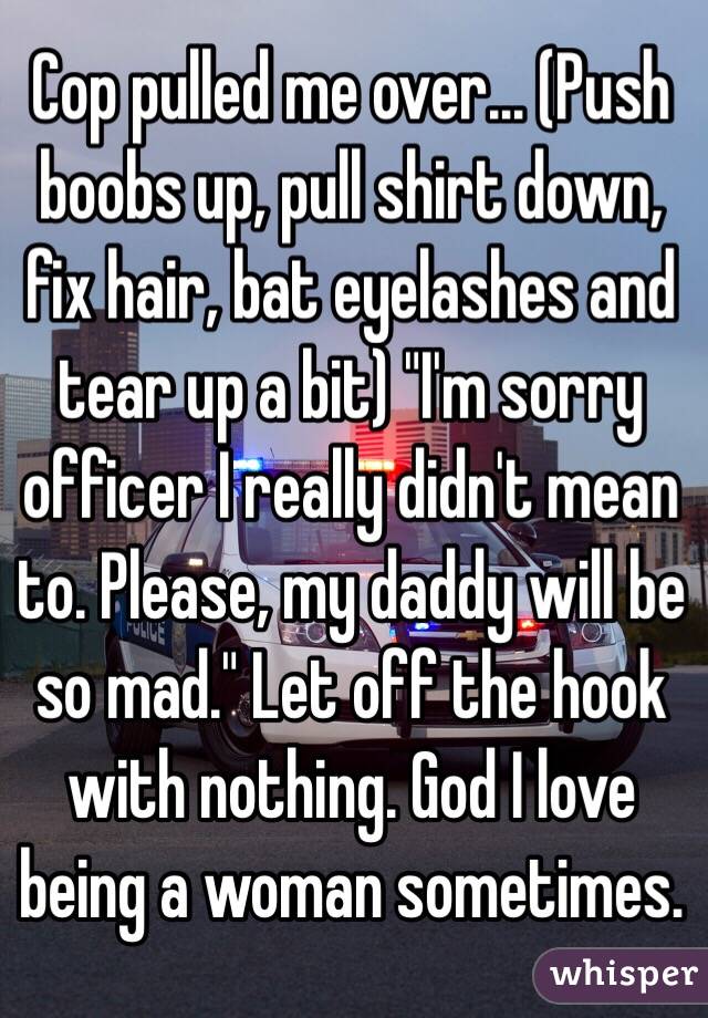 Cop pulled me over... (Push boobs up, pull shirt down, fix hair, bat eyelashes and tear up a bit) "I'm sorry officer I really didn't mean to. Please, my daddy will be so mad." Let off the hook with nothing. God I love being a woman sometimes. 