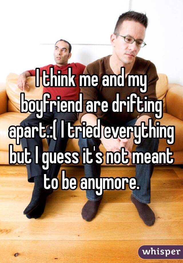 I think me and my boyfriend are drifting apart.:( I tried everything but I guess it's not meant to be anymore. 
