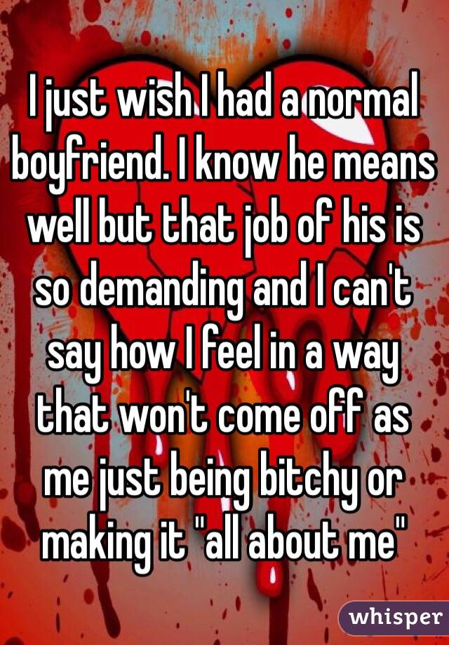 I just wish I had a normal boyfriend. I know he means well but that job of his is so demanding and I can't say how I feel in a way that won't come off as me just being bitchy or making it "all about me"