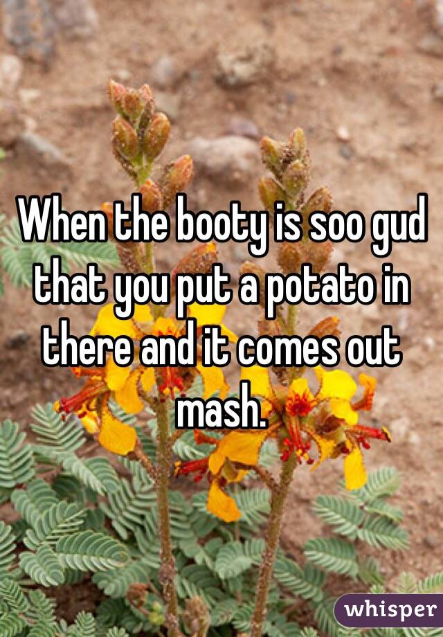 When the booty is soo gud that you put a potato in there and it comes out mash.