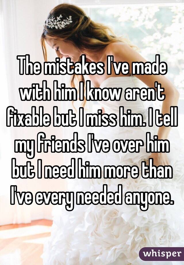 The mistakes I've made with him I know aren't fixable but I miss him. I tell my friends I've over him but I need him more than I've every needed anyone. 