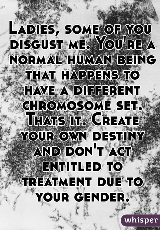 Ladies, some of you disgust me. You're a normal human being that happens to have a different chromosome set. Thats it. Create your own destiny and don't act entitled to treatment due to your gender.