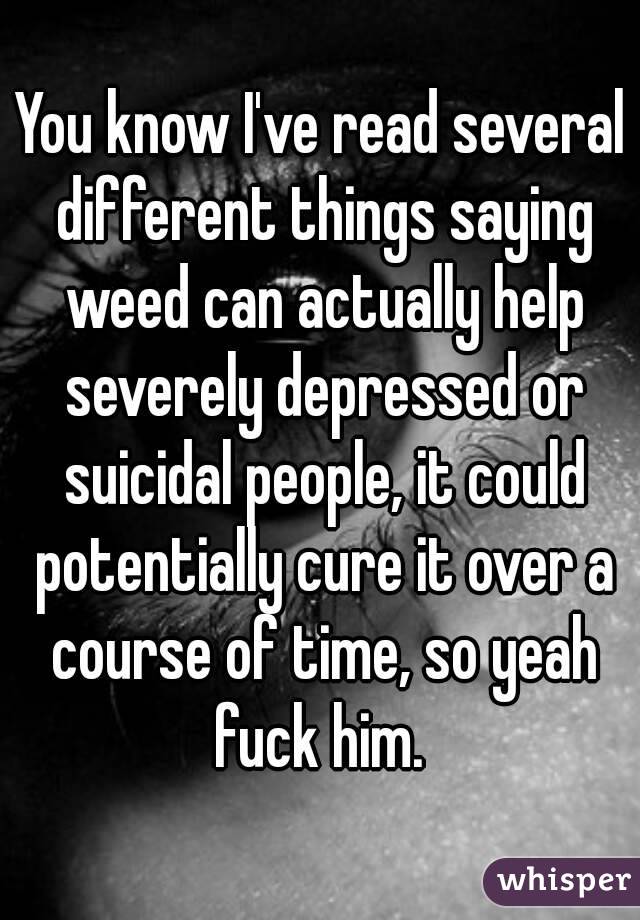 You know I've read several different things saying weed can actually help severely depressed or suicidal people, it could potentially cure it over a course of time, so yeah fuck him. 