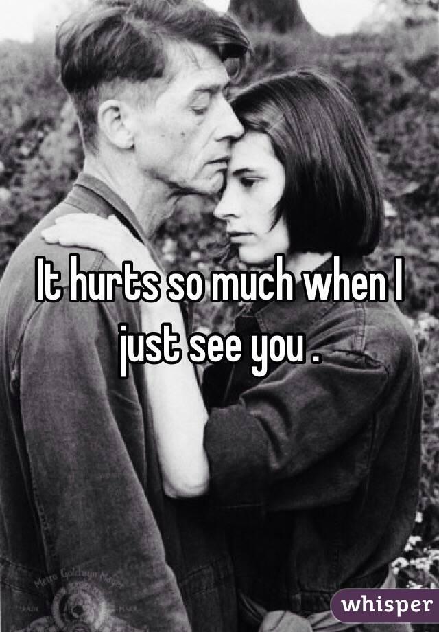 It hurts so much when I just see you .