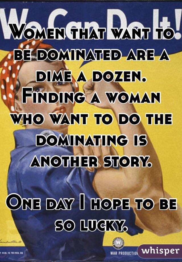 Women that want to be dominated are a dime a dozen.  Finding a woman who want to do the dominating is another story. 

One day I hope to be so lucky. 