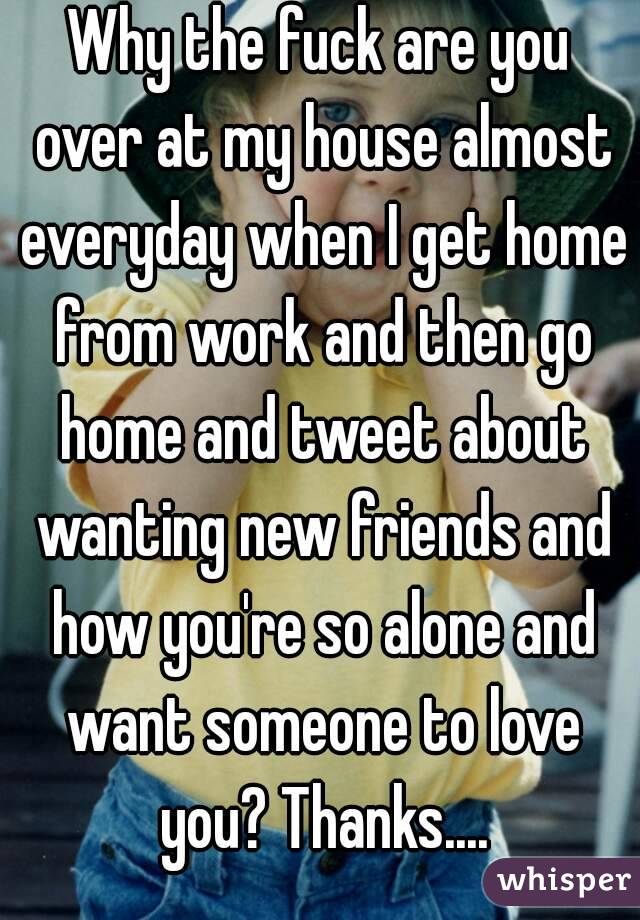Why the fuck are you over at my house almost everyday when I get home from work and then go home and tweet about wanting new friends and how you're so alone and want someone to love you? Thanks....