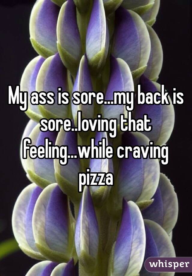My ass is sore...my back is sore..loving that feeling...while craving pizza