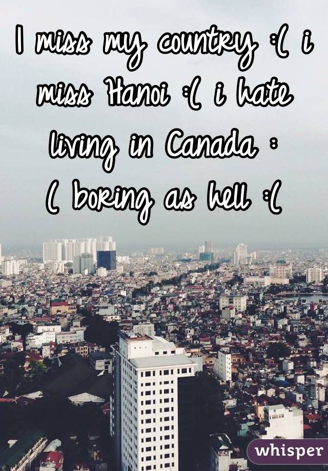 I miss my country :( i miss Hanoi :( i hate living in Canada :( boring as hell :(