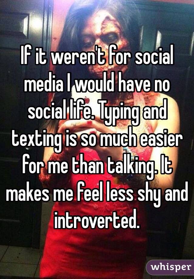 If it weren't for social media I would have no social life. Typing and texting is so much easier for me than talking. It makes me feel less shy and introverted. 