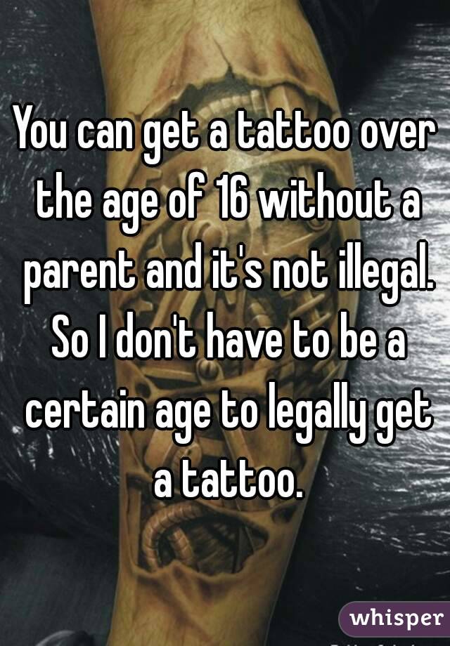 You can get a tattoo over the age of 16 without a parent and it's not illegal. So I don't have to be a certain age to legally get a tattoo.
