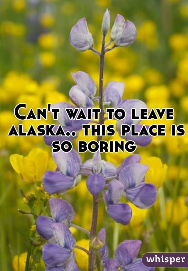 Can't wait to leave alaska.. this place is so boring 