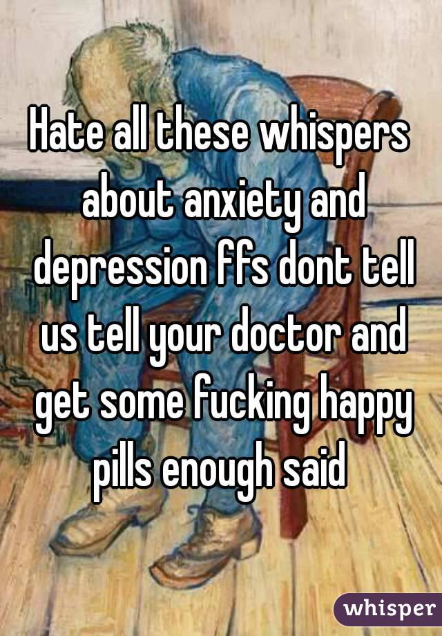 Hate all these whispers about anxiety and depression ffs dont tell us tell your doctor and get some fucking happy pills enough said 