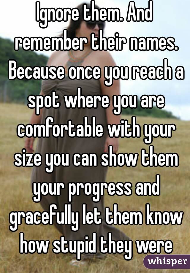 Ignore them. And remember their names. Because once you reach a spot where you are comfortable with your size you can show them your progress and gracefully let them know how stupid they were