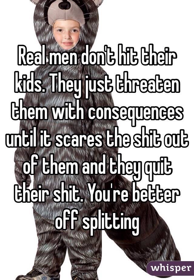 Real men don't hit their kids. They just threaten them with consequences until it scares the shit out of them and they quit their shit. You're better off splitting