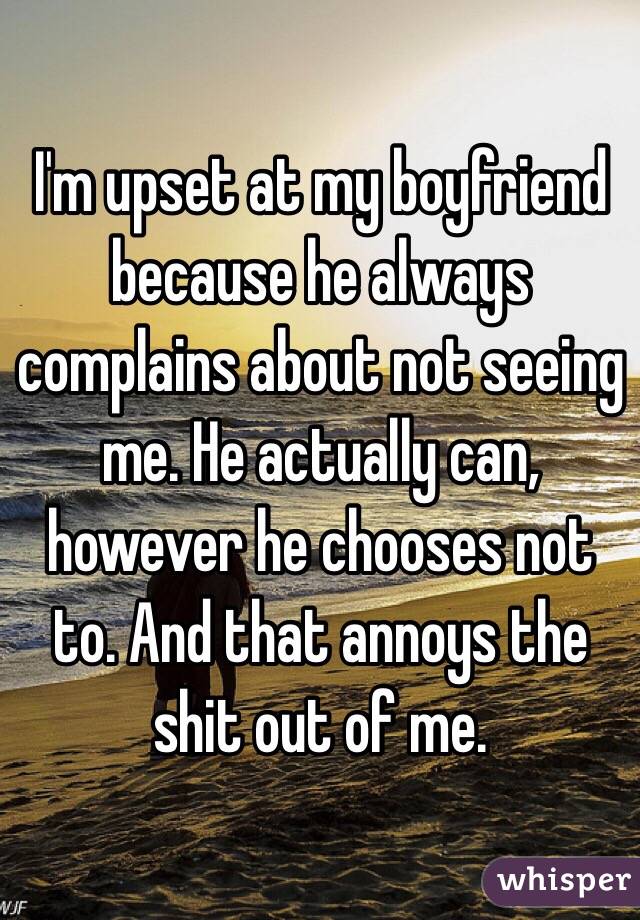 I'm upset at my boyfriend because he always complains about not seeing me. He actually can, however he chooses not to. And that annoys the shit out of me. 