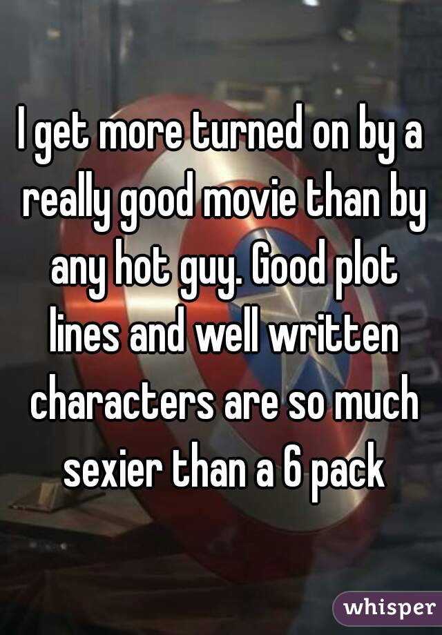 I get more turned on by a really good movie than by any hot guy. Good plot lines and well written characters are so much sexier than a 6 pack